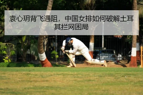 袁心玥背飞遇阻，中国女排如何破解土耳其拦网困局